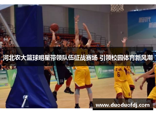 河北农大篮球明星带领队伍征战赛场 引领校园体育新风潮